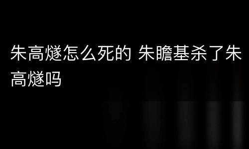 朱高燧怎么死的 朱瞻基杀了朱高燧吗