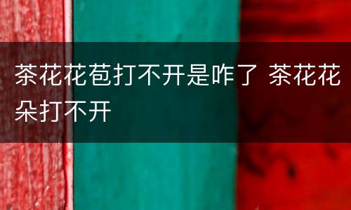 茶花花苞打不开是咋了 茶花花朵打不开