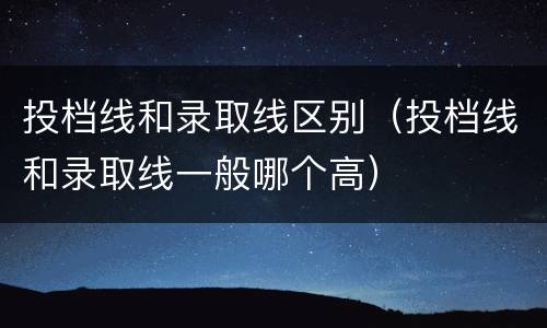 投档线和录取线区别（投档线和录取线一般哪个高）
