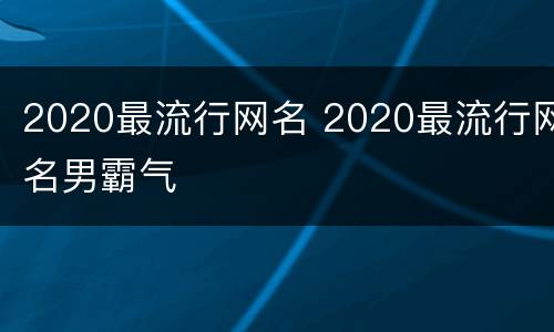 2020最流行网名 2020最流行网名男霸气