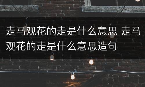 走马观花的走是什么意思 走马观花的走是什么意思造句