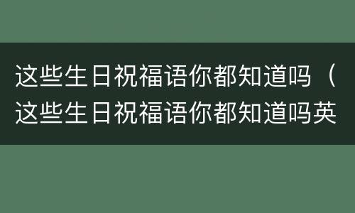 这些生日祝福语你都知道吗（这些生日祝福语你都知道吗英文）