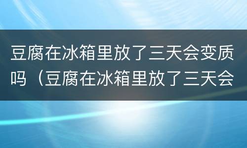 豆腐在冰箱里放了三天会变质吗（豆腐在冰箱里放了三天会变质吗还能吃吗）