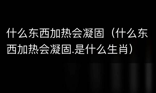 什么东西加热会凝固（什么东西加热会凝固.是什么生肖）