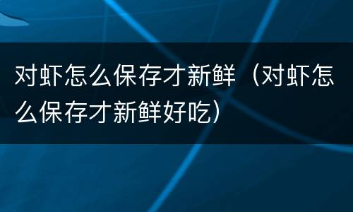 对虾怎么保存才新鲜（对虾怎么保存才新鲜好吃）