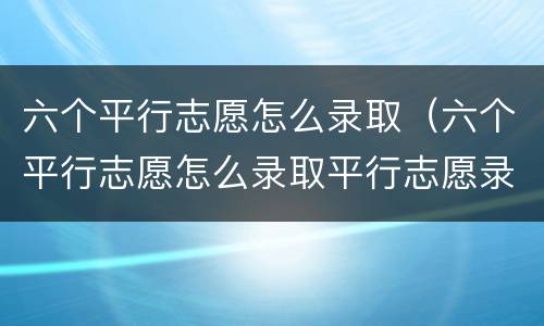 六个平行志愿怎么录取（六个平行志愿怎么录取平行志愿录取流程）
