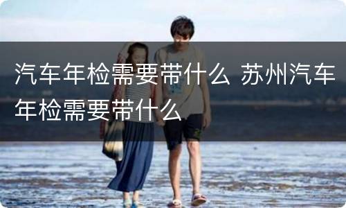 汽车年检需要带什么 苏州汽车年检需要带什么
