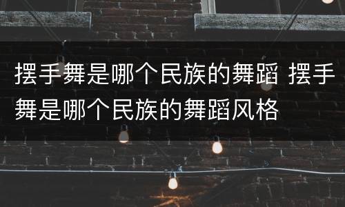 摆手舞是哪个民族的舞蹈 摆手舞是哪个民族的舞蹈风格