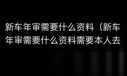 新车年审需要什么资料（新车年审需要什么资料需要本人去吗）