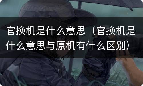 官换机是什么意思（官换机是什么意思与原机有什么区别）