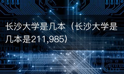 长沙大学是几本（长沙大学是几本是211,985）