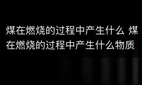 煤在燃烧的过程中产生什么 煤在燃烧的过程中产生什么物质