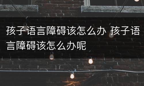 孩子语言障碍该怎么办 孩子语言障碍该怎么办呢