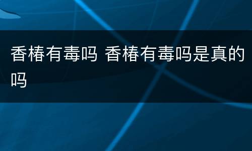 香椿有毒吗 香椿有毒吗是真的吗
