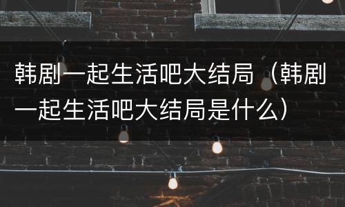 韩剧一起生活吧大结局（韩剧一起生活吧大结局是什么）
