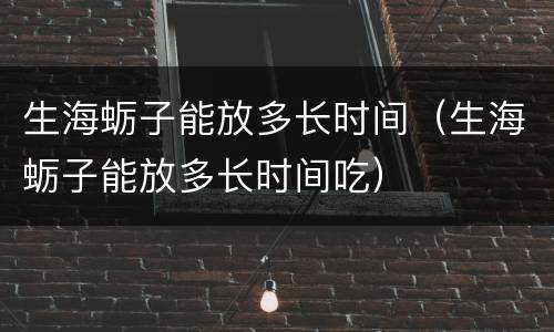 生海蛎子能放多长时间（生海蛎子能放多长时间吃）