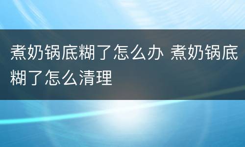 煮奶锅底糊了怎么办 煮奶锅底糊了怎么清理