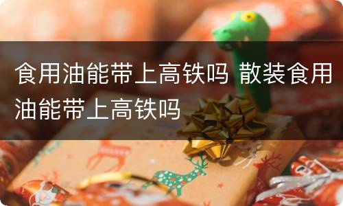 食用油能带上高铁吗 散装食用油能带上高铁吗