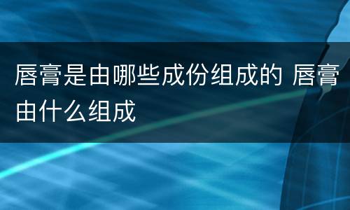 唇膏是由哪些成份组成的 唇膏由什么组成