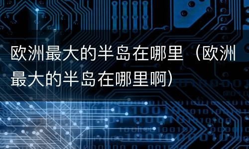 欧洲最大的半岛在哪里（欧洲最大的半岛在哪里啊）