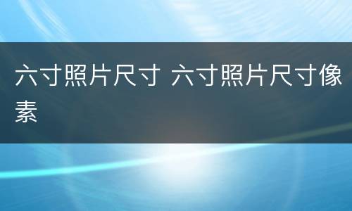 六寸照片尺寸 六寸照片尺寸像素