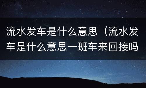 流水发车是什么意思（流水发车是什么意思一班车来回接吗还是有很多班车）