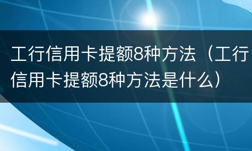 工行信用卡提额8种方法（工行信用卡提额8种方法是什么）