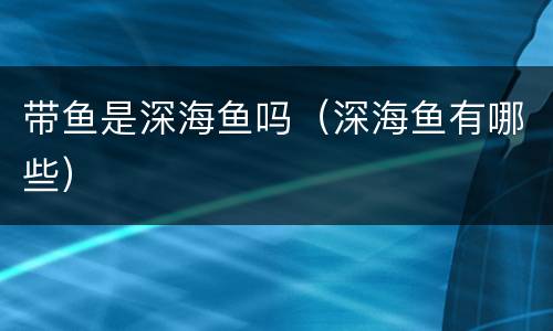 带鱼是深海鱼吗(深海鱼有哪些) 带鱼是深海鱼吗(深海鱼有哪些)