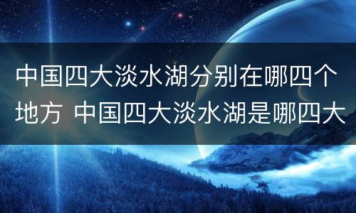 中国四大淡水湖分别在哪四个地方 中国四大淡水湖是哪四大