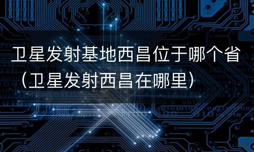 卫星发射基地西昌位于哪个省（卫星发射西昌在哪里）