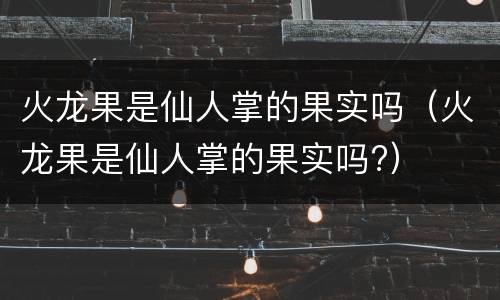 火龙果是仙人掌的果实吗（火龙果是仙人掌的果实吗?）