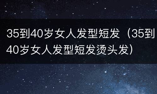 35到40岁女人发型短发（35到40岁女人发型短发烫头发）