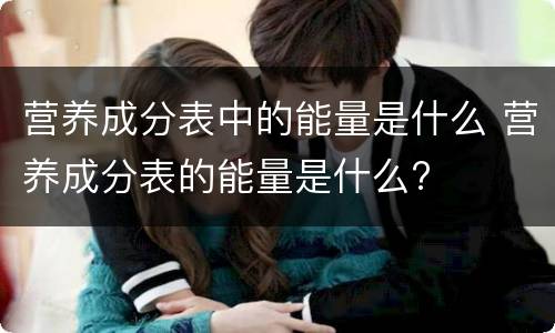 营养成分表中的能量是什么 营养成分表的能量是什么?