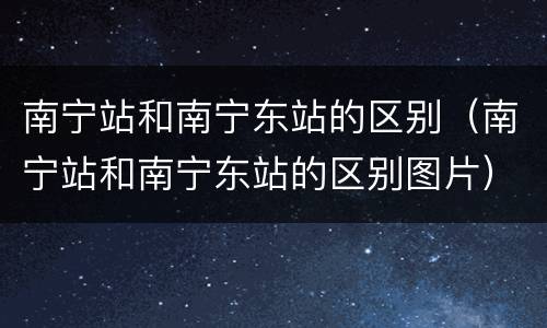 南宁站和南宁东站的区别（南宁站和南宁东站的区别图片）