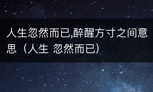 人生忽然而已,醉醒方寸之间意思（人生 忽然而已）