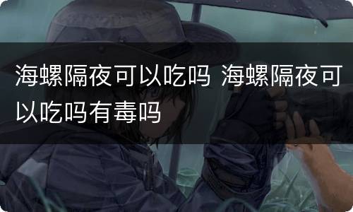 海螺隔夜可以吃吗 海螺隔夜可以吃吗有毒吗