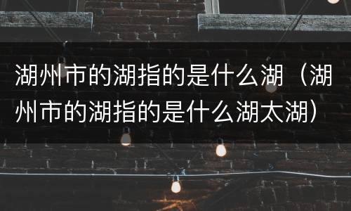 湖州市的湖指的是什么湖（湖州市的湖指的是什么湖太湖）
