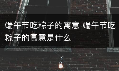 端午节吃粽子的寓意 端午节吃粽子的寓意是什么