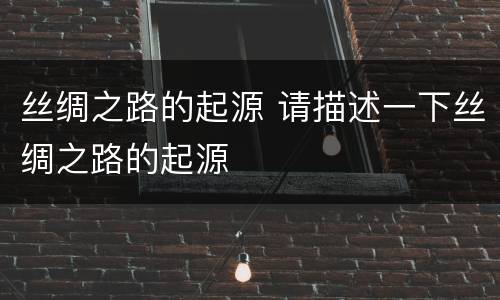 丝绸之路的起源 请描述一下丝绸之路的起源