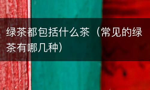 绿茶都包括什么茶（常见的绿茶有哪几种）