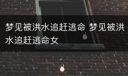 梦见被洪水追赶逃命 梦见被洪水追赶逃命女