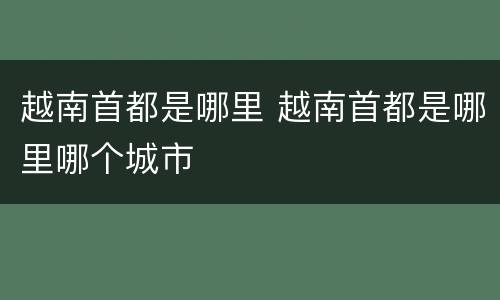 越南首都是哪里 越南首都是哪里哪个城市