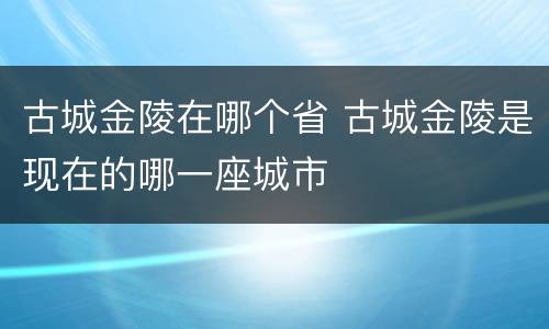 古城金陵在哪个省 古城金陵是现在的哪一座城市