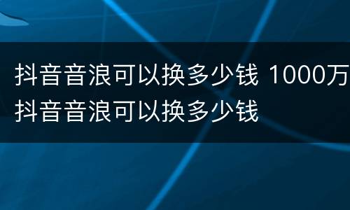 抖音音浪可以换多少钱 1000万抖音音浪可以换多少钱