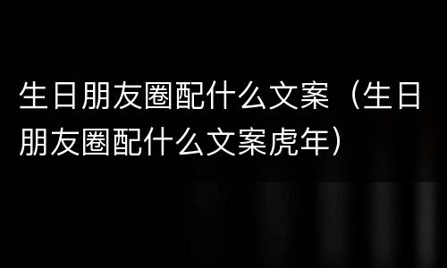 生日朋友圈配什么文案（生日朋友圈配什么文案虎年）