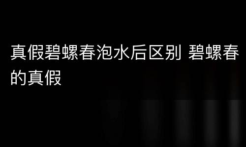 真假碧螺春泡水后区别 碧螺春的真假