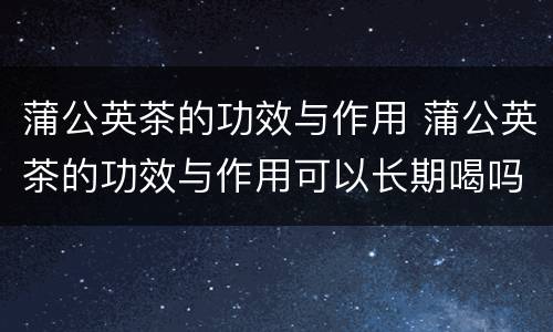 蒲公英茶的功效与作用 蒲公英茶的功效与作用可以长期喝吗