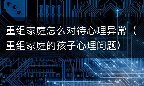 重组家庭怎么对待心理异常（重组家庭的孩子心理问题）