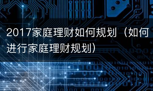2017家庭理财如何规划（如何进行家庭理财规划）