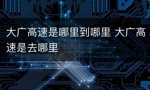 大广高速是哪里到哪里 大广高速是去哪里